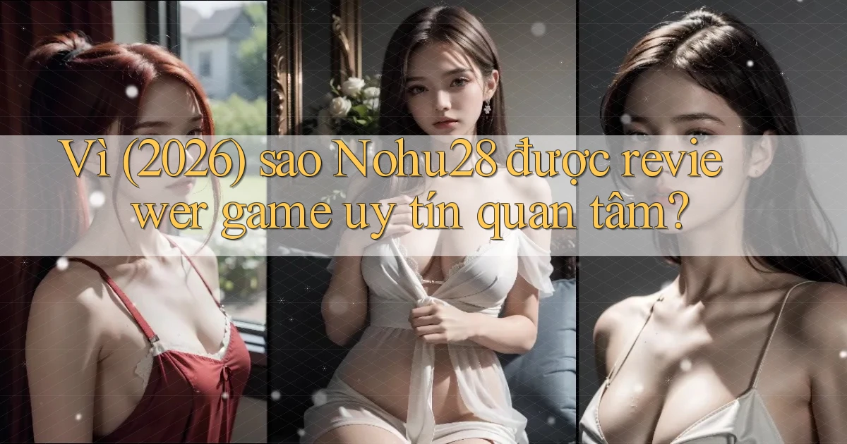 Vì (2026) sao Nohu28 được reviewer game uy tín quan tâm
