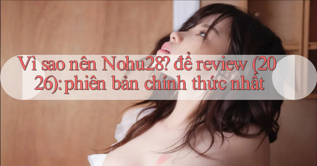 Vì sao nên Nohu28 để review (2026) phiên bản chính thức nhất