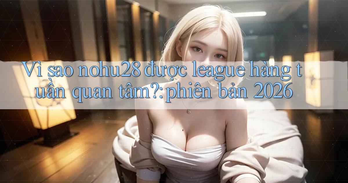 Vì sao nohu28 được league hàng tuần quan tâm phiên bản 2026