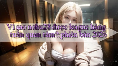 Vì sao nohu28 được league hàng tuần quan tâm phiên bản 2026