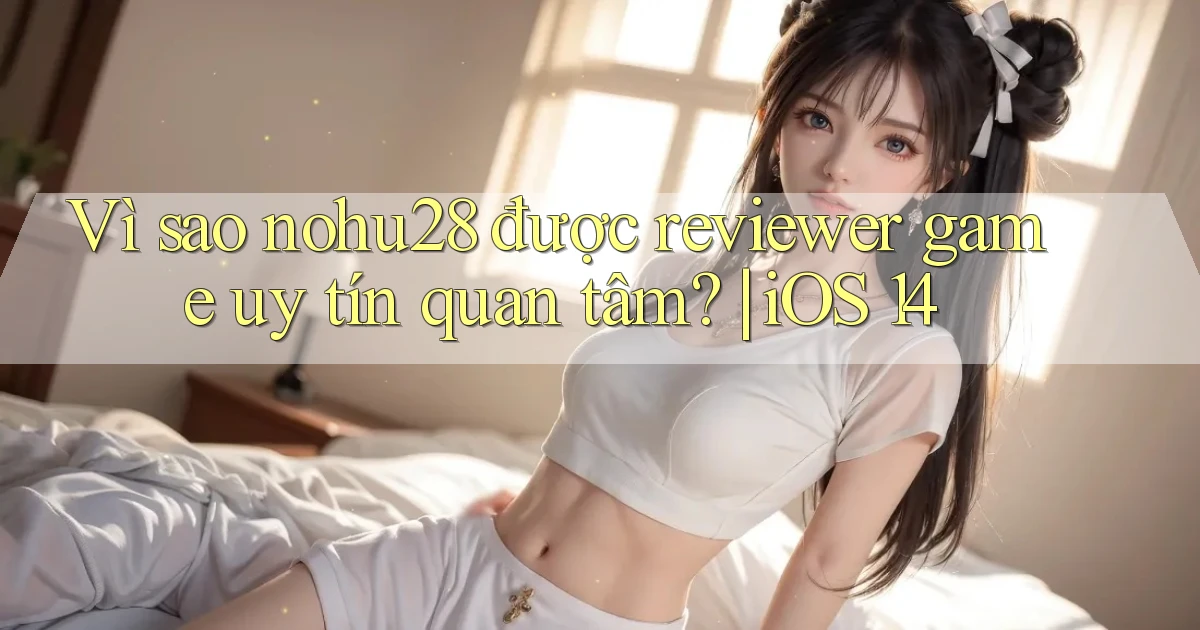 Vì sao nohu28 được reviewer game uy tín quan tâm iOS 14