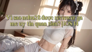 Vì sao nohu28 được reviewer game uy tín quan tâm iOS 14