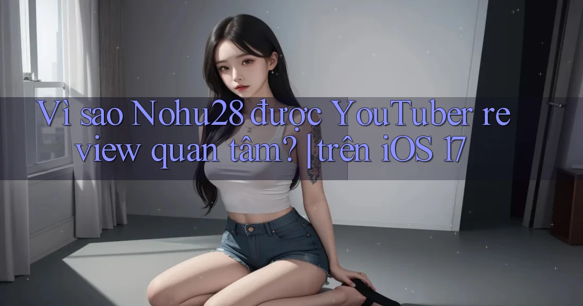 Vì sao Nohu28 được YouTuber review quan tâm trên iOS 17