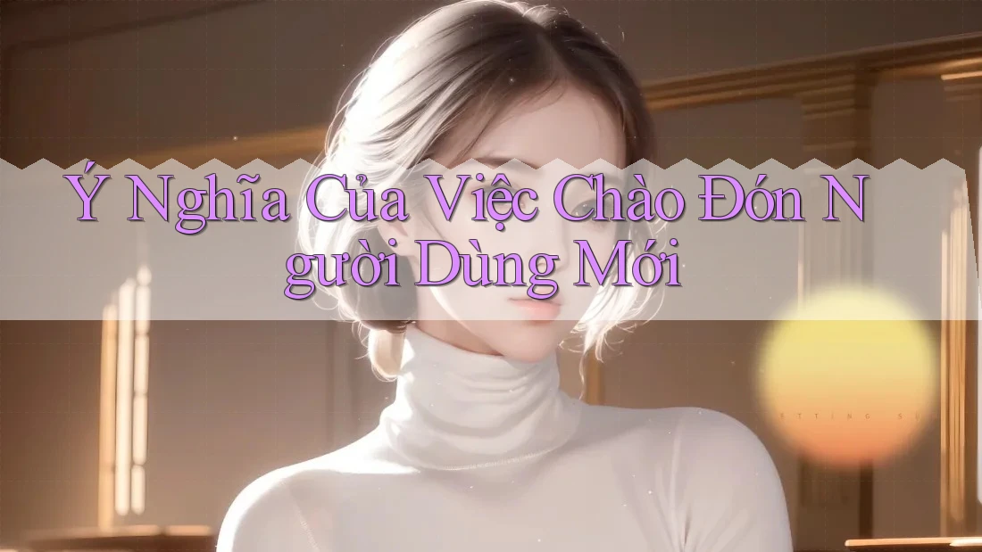 Ý Nghĩa Của Việc Chào Đón Người Dùng Mới Ý Nghĩa Của Việc Chào Đón Người Dùng Mới