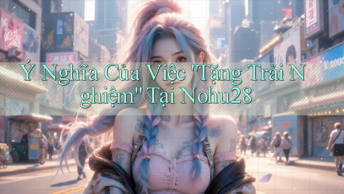 Ý Nghĩa Của Việc “Tặng Trải Nghiệm” Tại Nohu28 Ý Nghĩa Của Việc “Tặng Trải Nghiệm” Tại Nohu28