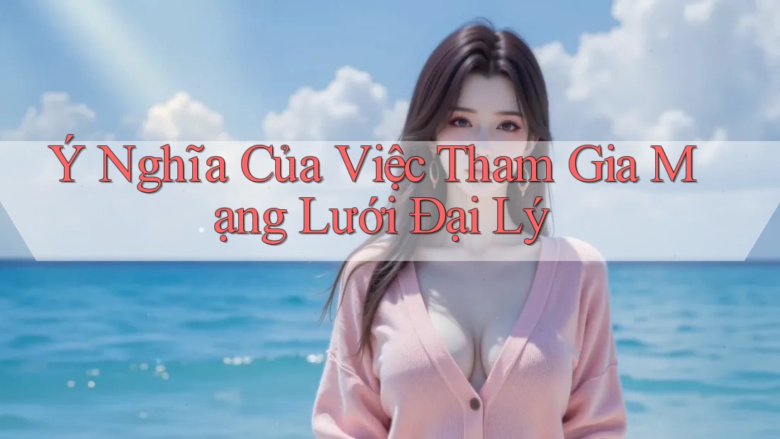 Ý Nghĩa Của Việc Tham Gia Mạng Lưới Đại Lý